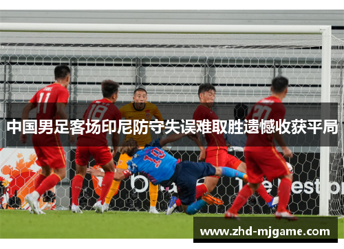 中国男足客场印尼防守失误难取胜遗憾收获平局